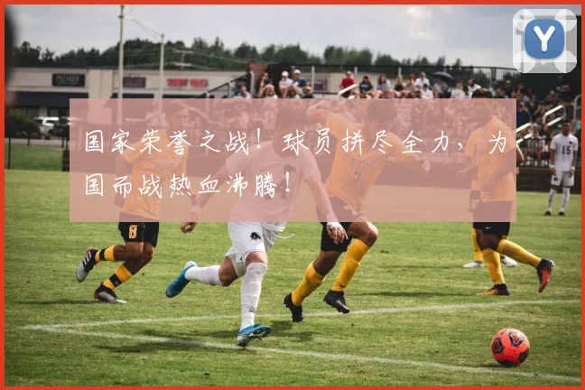 国家荣誉之战！球员拼尽全力，为国而战热血沸腾！