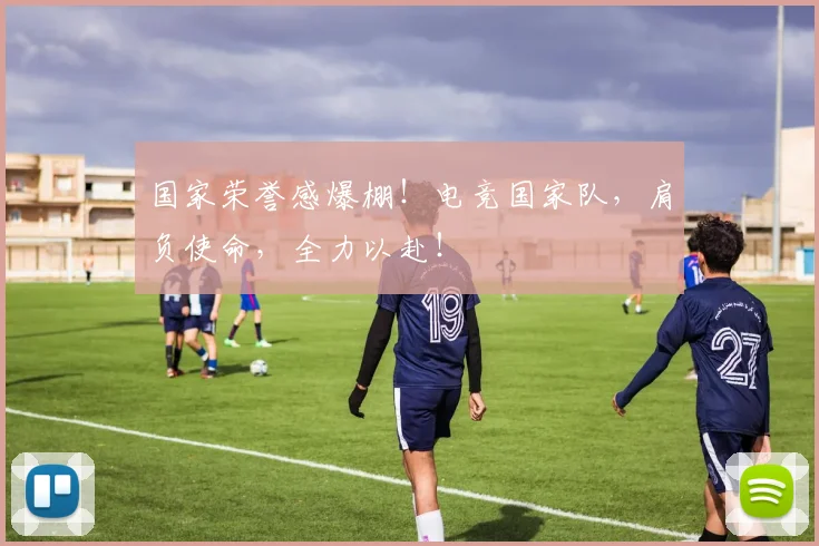 国家荣誉感爆棚！电竞国家队，肩负使命，全力以赴！