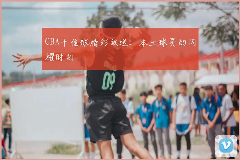 CBA十佳球精彩放送：本土球员的闪耀时刻