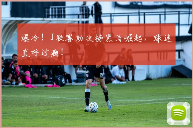 爆冷!J联赛助攻榜黑马崛起,球迷直呼过瘾!